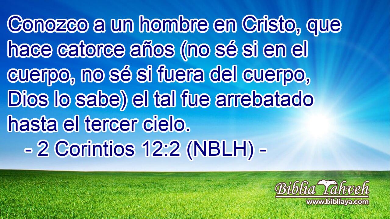  Conozco a un hombre en Cristo, que hace catorce años (no sé si en el cuerpo, no sé si fuera del cuerpo, Dios lo sabe) el tal fue arrebatado hasta el tercer cielo. 