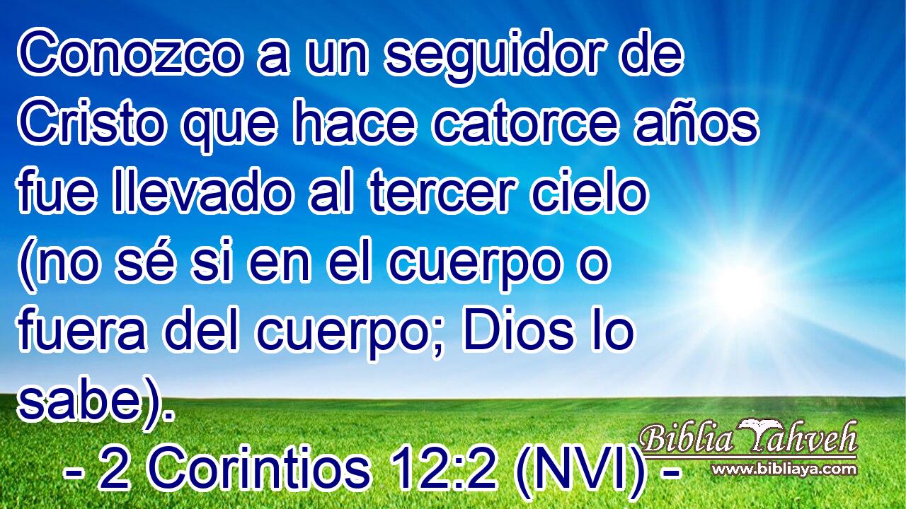  Conozco a un seguidor de Cristo que hace catorce años fue llevado al tercer cielo (no sé si en el cuerpo o fuera del cuerpo; Dios lo sabe). 