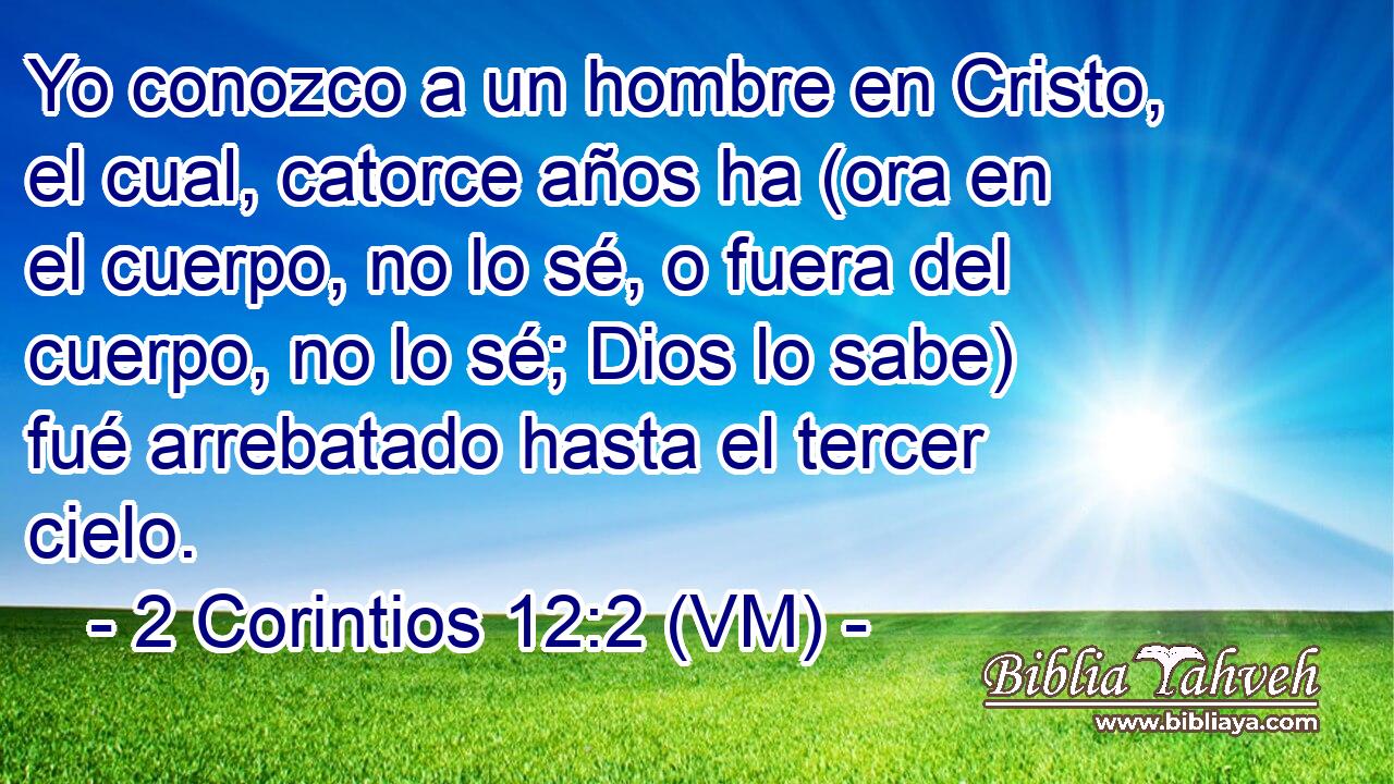  Yo conozco a un hombre en Cristo, el cual, catorce años ha (ora en el cuerpo, no lo sé, o fuera del cuerpo, no lo sé; Dios lo sabe) fué arrebatado hasta el tercer cielo. 