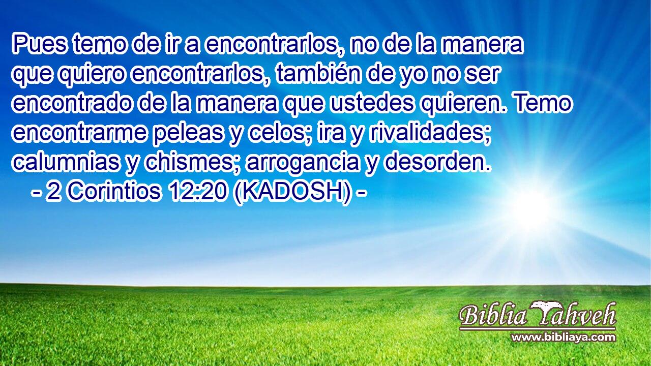 Pues temo de ir a encontrarlos, no de la manera que quiero encontrarlos, también de yo no ser encontrado de la manera que ustedes quieren. Temo encontrarme peleas y celos; ira y rivalidades; calumnias y chismes; arrogancia y desorden. 