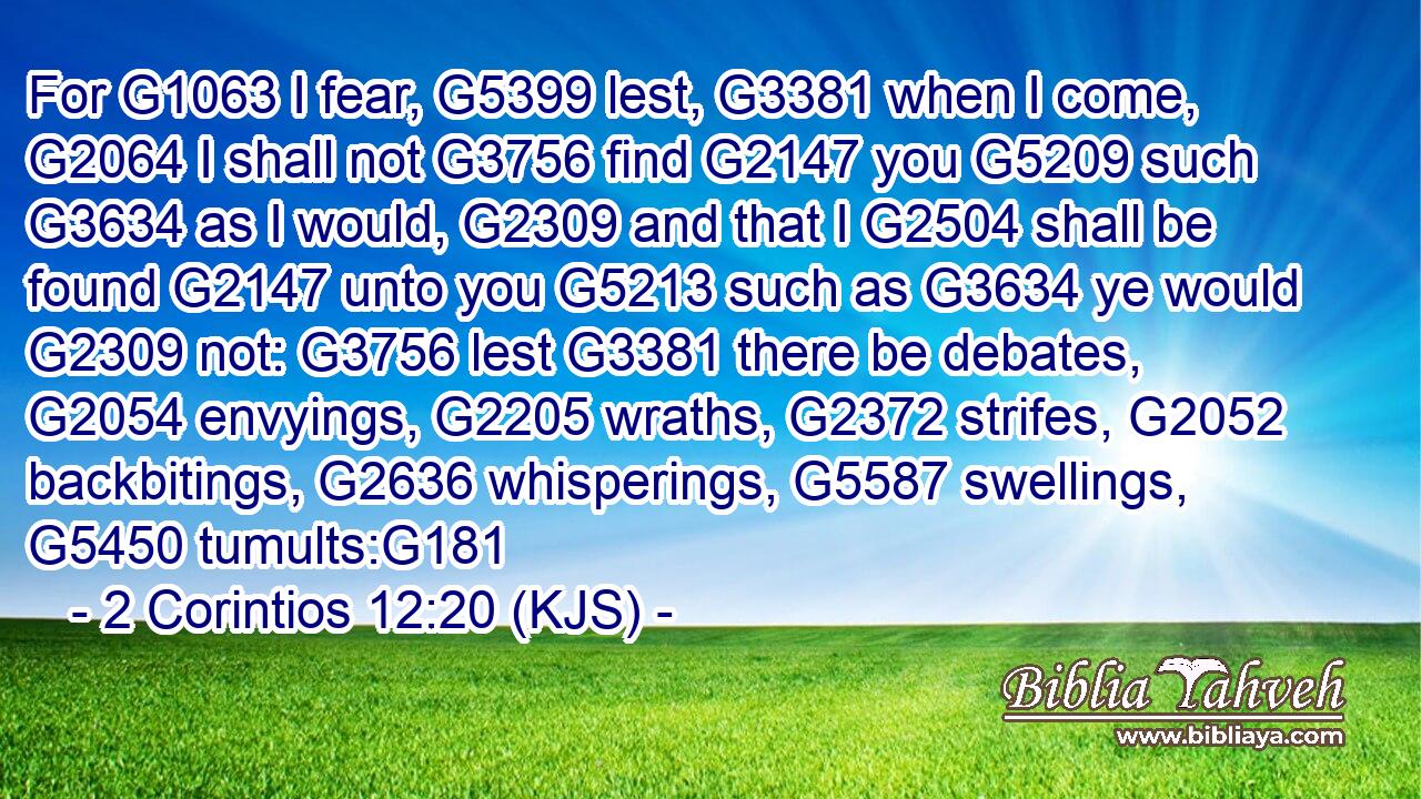 For G1063 I fear, G5399 lest, G3381 when I come, G2064 I shall not G3756 find G2147 you G5209 such G3634 as I would, G2309 and that I G2504 shall be found G2147 unto you G5213 such as G3634 ye would G2309 not: G3756 lest G3381 there be debates, G2054 envyings, G2205 wraths, G2372 strifes, G2052 backbitings, G2636 whisperings, G5587 swellings, G5450 tumults:G181
