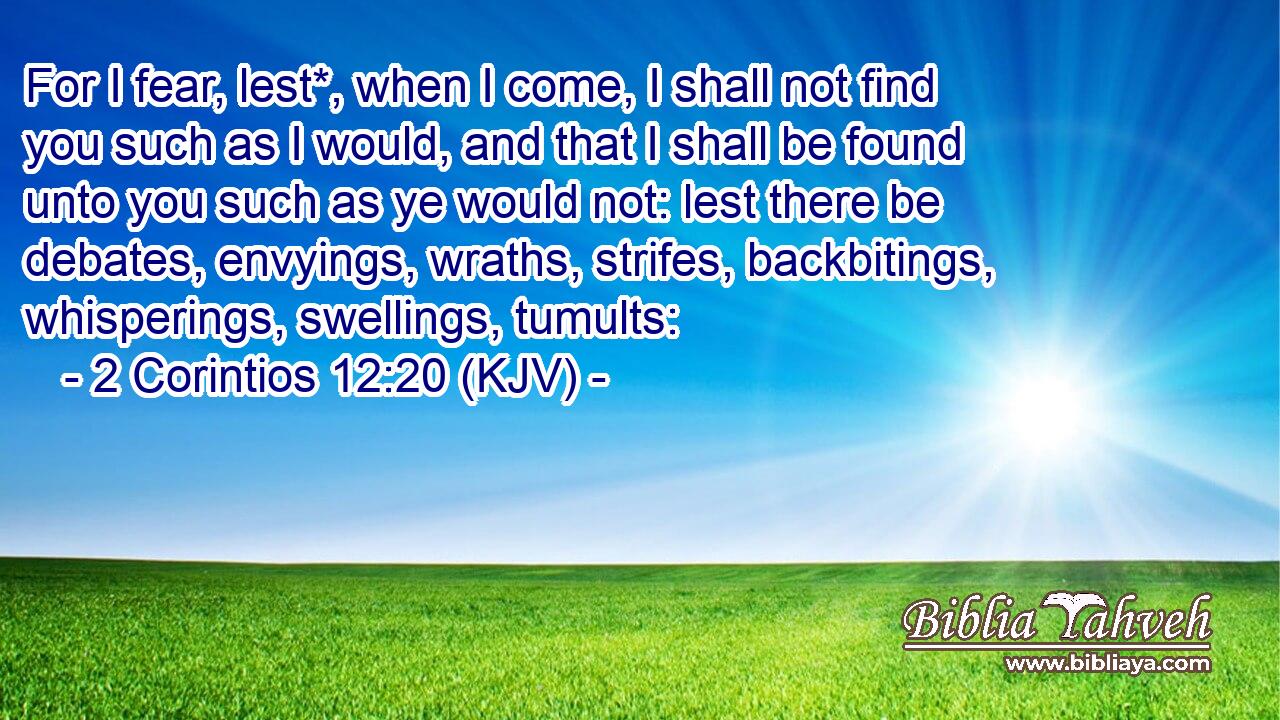 For I fear, lest*, when I come, I shall not find you such as I would, and that I shall be found unto you such as ye would not: lest there be debates, envyings, wraths, strifes, backbitings, whisperings, swellings, tumults: