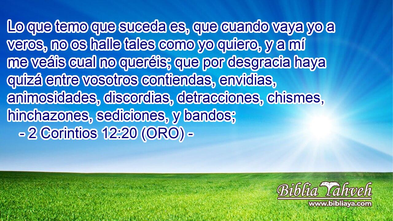  Lo que temo que suceda es, que cuando vaya yo a veros, no os halle tales como yo quiero, y a mí me veáis cual no queréis; que por desgracia haya quizá entre vosotros contiendas, envidias, animosidades, discordias, detracciones, chismes, hinchazones, sediciones, y bandos; 