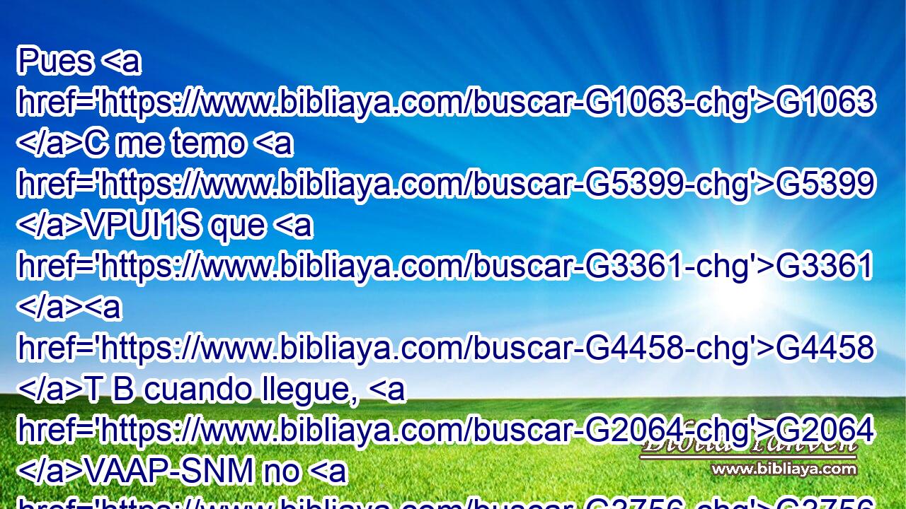 Pues G1063 C me temo G5399 VPUI1S que G3361 G4458 T B cuando llegue, G2064 VAAP-SNM no G3756 T os G5209 RP2AP halle G2147 VAAS1S tales G3634 RK-APN como quiero, G2309 VPAI1S y yo G2504 RP1NS sea hallado G2147 VAPS1S de vosotros G5213 RP2DP cual G3634 RK-ASM no G3756 T queréis; G2309 VPAI2P que G3361 G4458 T B haya entre vosotros contiendas, G2054 NNPF envidias, G2205 NNPM iras, G2372 NNPM divisiones, G2052 NNPF maledicencias, G2636 NNPF murmuraciones, G5587 NNPM 