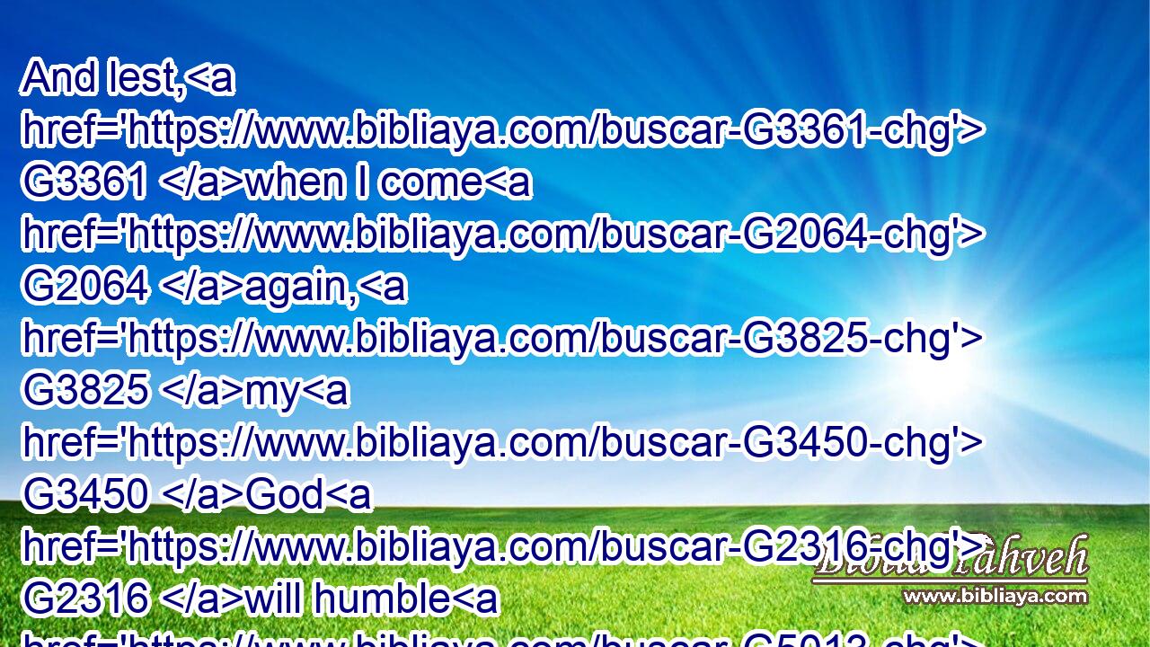 And lest, G3361 when I come G2064 again, G3825 my G3450 God G2316 will humble G5013 me G3165 among G4314 you, G5209 and G2532 that I shall bewail G3996 many G4183 which have sinned already, G4258 and G2532 have not G3361 repented G3340 of G1909 the G3588 uncleanness G167 and G2532 fornication G4202 and G2532 lasciviousness G766 which G3739 they have committed.G4238