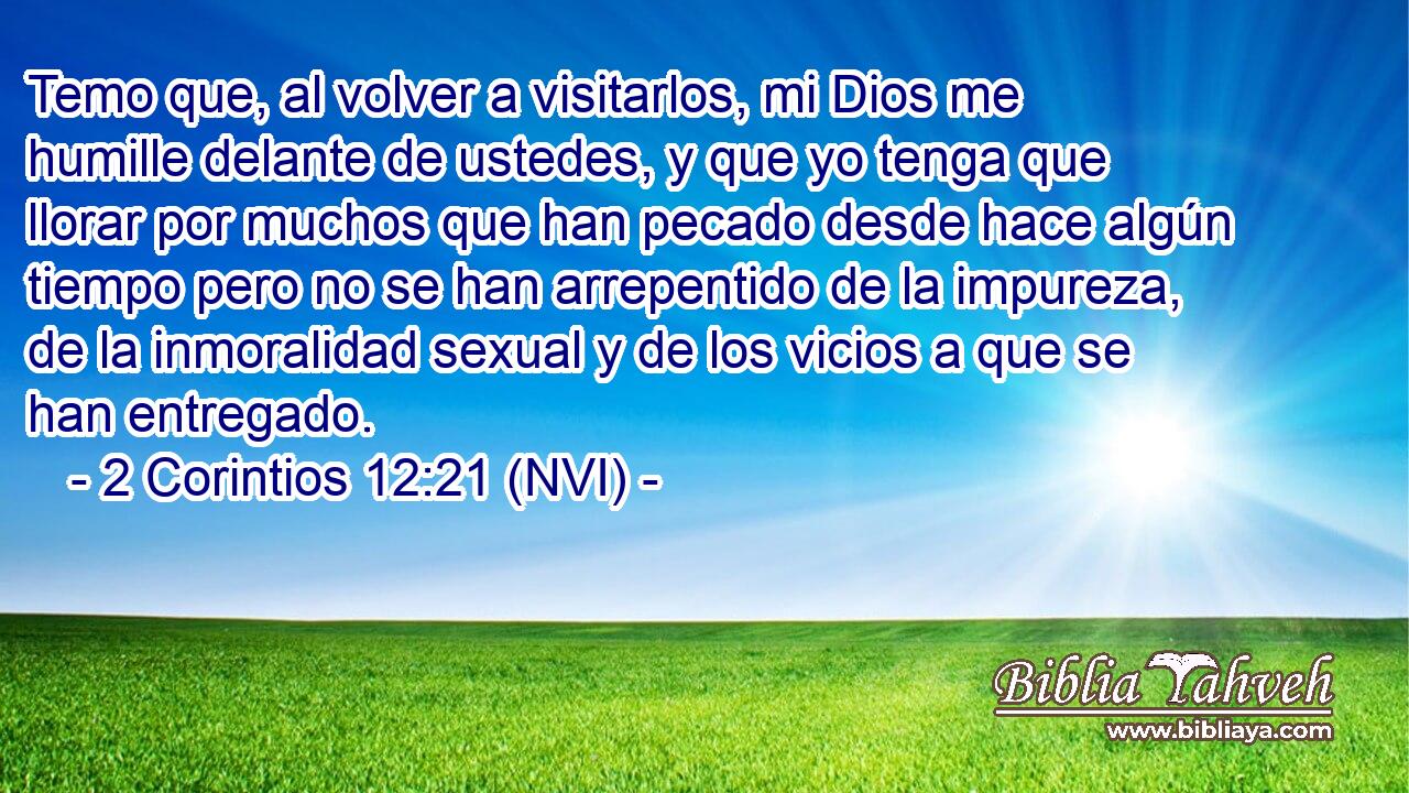  Temo que, al volver a visitarlos, mi Dios me humille delante de ustedes, y que yo tenga que llorar por muchos que han pecado desde hace algún tiempo pero no se han arrepentido de la impureza, de la inmoralidad sexual y de los vicios a que se han entregado. 