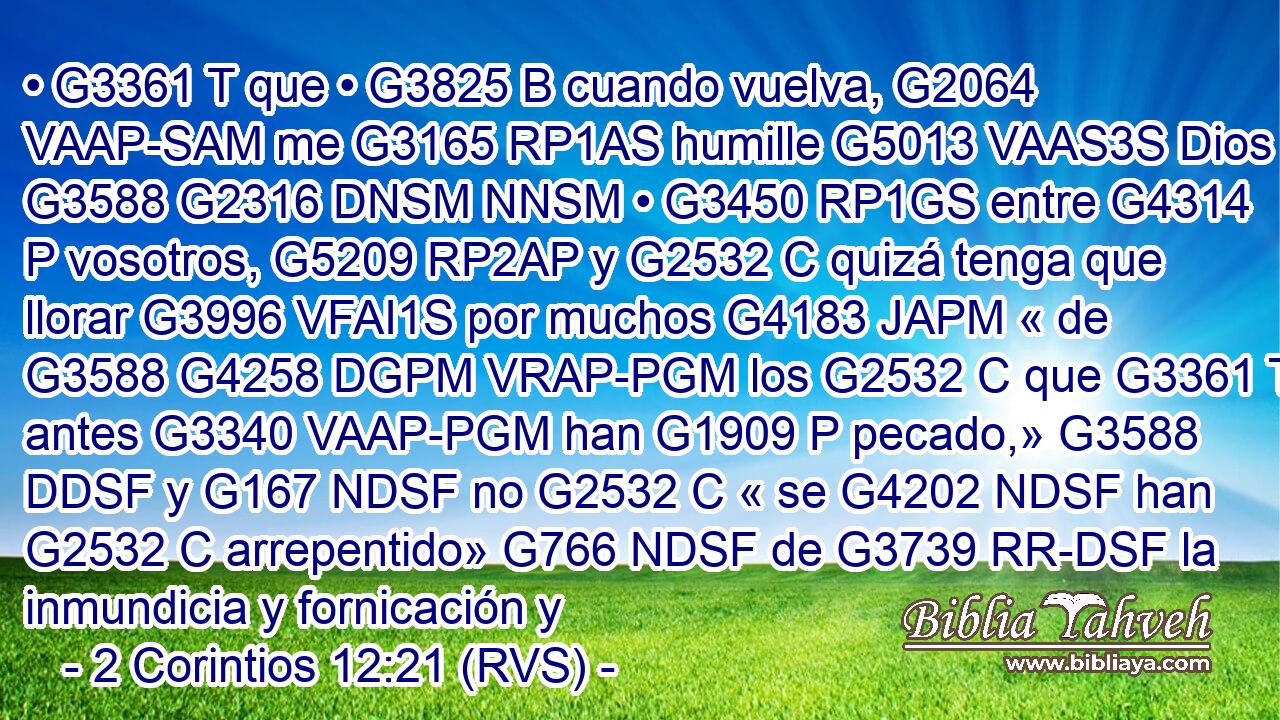 • G3361 T que • G3825 B cuando vuelva, G2064 VAAP-SAM me G3165 RP1AS humille G5013 VAAS3S Dios G3588 G2316 DNSM NNSM • G3450 RP1GS entre G4314 P vosotros, G5209 RP2AP y G2532 C quizá tenga que llorar G3996 VFAI1S por muchos G4183 JAPM « de G3588 G4258 DGPM VRAP-PGM los G2532 C que G3361 T antes G3340 VAAP-PGM han G1909 P pecado,» G3588 DDSF y G167 NDSF no G2532 C « se G4202 NDSF han G2532 C arrepentido» G766 NDSF de G3739 RR-DSF la inmundicia y fornicación y 