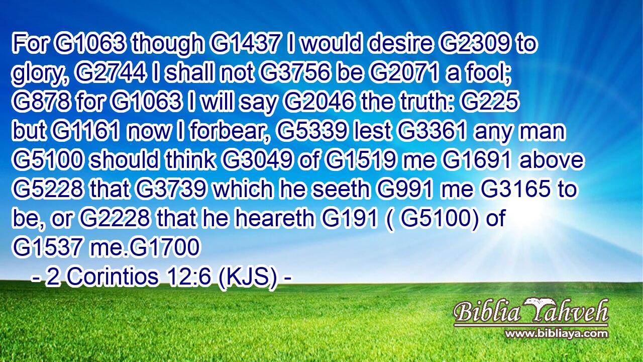 For G1063 though G1437 I would desire G2309 to glory, G2744 I shall not G3756 be G2071 a fool; G878 for G1063 I will say G2046 the truth: G225 but G1161 now I forbear, G5339 lest G3361 any man G5100 should think G3049 of G1519 me G1691 above G5228 that G3739 which he seeth G991 me G3165 to be, or G2228 that he heareth G191 ( G5100) of G1537 me.G1700