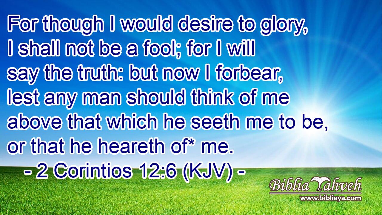 For though I would desire to glory, I shall not be a fool; for I will say the truth: but now I forbear, lest any man should think of me above that which he seeth me to be, or that he heareth of* me.