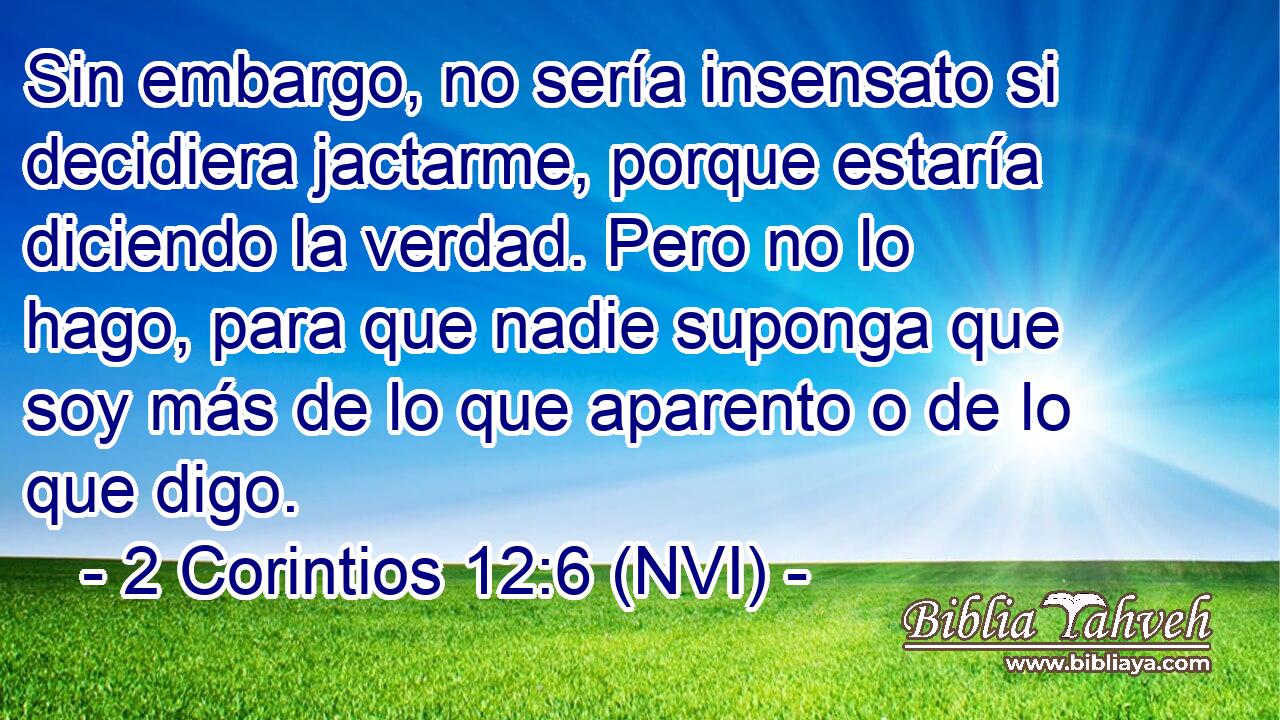  Sin embargo, no sería insensato si decidiera jactarme, porque estaría diciendo la verdad. Pero no lo hago, para que nadie suponga que soy más de lo que aparento o de lo que digo. 