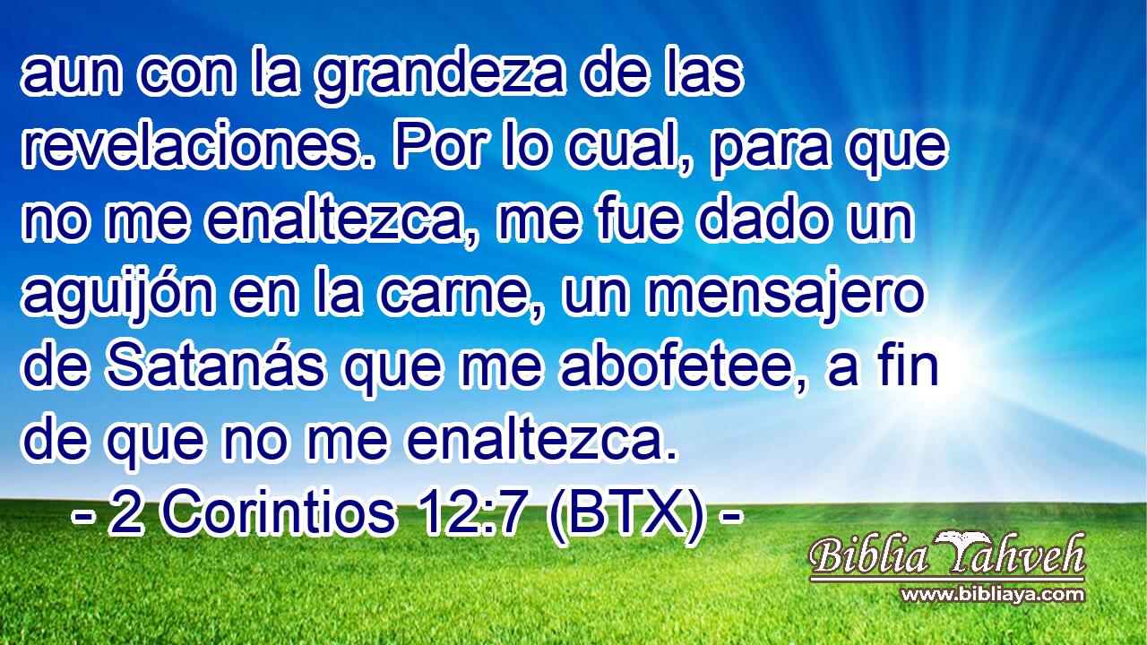 aun con la grandeza de las revelaciones. Por lo cual, para que no me enaltezca, me fue dado un aguijón en la carne, un mensajero de Satanás que me abofetee, a fin de que no me enaltezca.