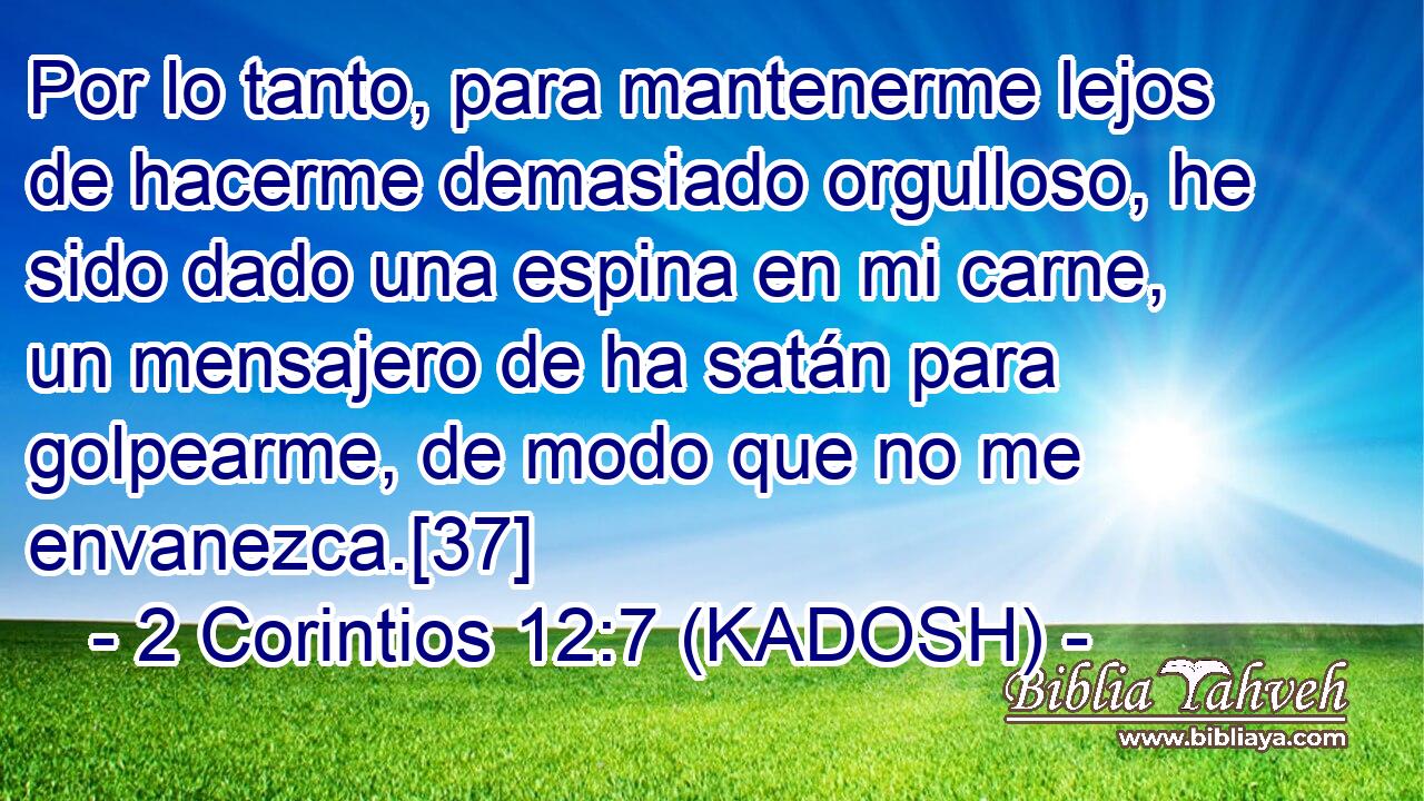  Por lo tanto, para mantenerme lejos de hacerme demasiado orgulloso, he sido dado una espina en mi carne, un mensajero de ha satán para golpearme, de modo que no me envanezca.[37] 