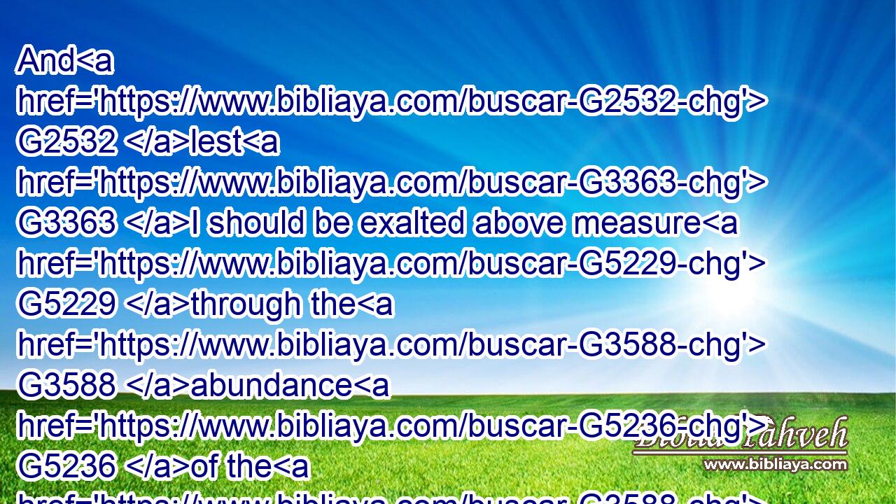 And G2532 lest G3363 I should be exalted above measure G5229 through the G3588 abundance G5236 of the G3588 revelations, G602 there was given G1325 to me G3427 a thorn G4647 in the G3588 flesh, G4561 the messenger G32 of Satan G4566 to G2443 buffet G2852 me, G3165 lest G3363 I should be exalted above measure.G5229