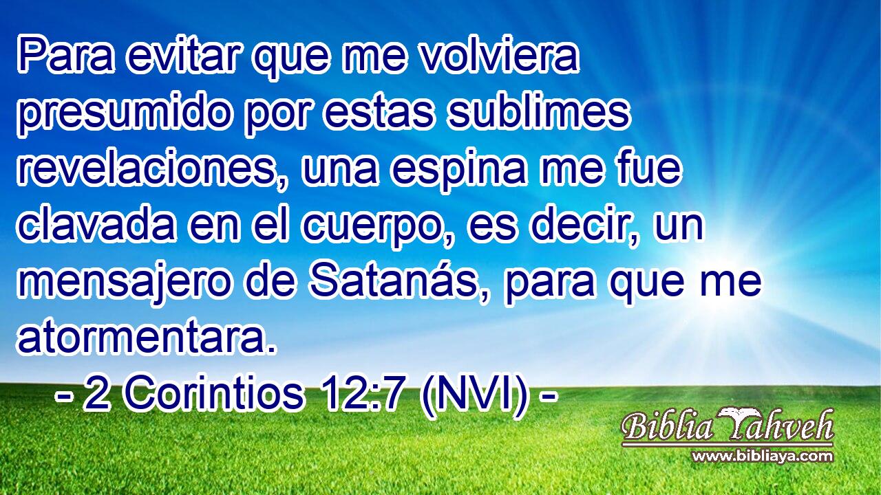  Para evitar que me volviera presumido por estas sublimes revelaciones, una espina me fue clavada en el cuerpo, es decir, un mensajero de Satanás, para que me atormentara. 