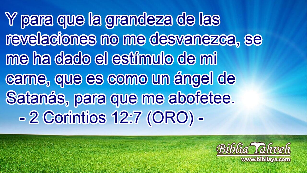  Y para que la grandeza de las revelaciones no me desvanezca, se me ha dado el estímulo de mi carne, que es como un ángel de Satanás, para que me abofetee. 