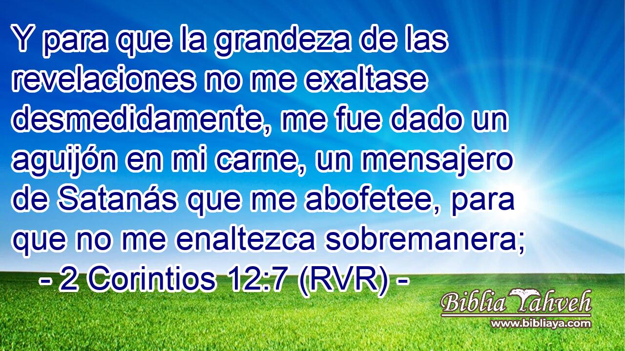 Y para que la grandeza de las revelaciones no me exaltase desmedidamente, me fue dado un aguijón en mi carne, un mensajero de Satanás que me abofetee, para que no me enaltezca sobremanera;