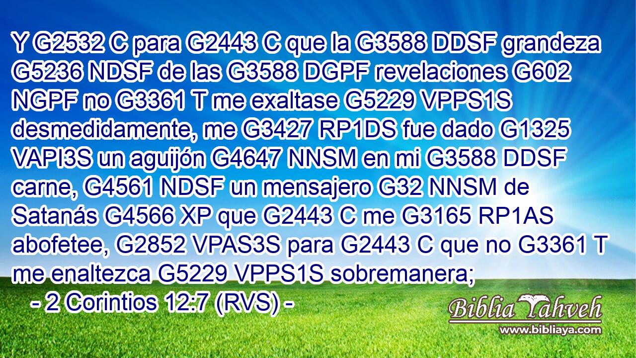 Y G2532 C para G2443 C que la G3588 DDSF grandeza G5236 NDSF de las G3588 DGPF revelaciones G602 NGPF no G3361 T me exaltase G5229 VPPS1S desmedidamente, me G3427 RP1DS fue dado G1325 VAPI3S un aguijón G4647 NNSM en mi G3588 DDSF carne, G4561 NDSF un mensajero G32 NNSM de Satanás G4566 XP que G2443 C me G3165 RP1AS abofetee, G2852 VPAS3S para G2443 C que no G3361 T me enaltezca G5229 VPPS1S sobremanera; 