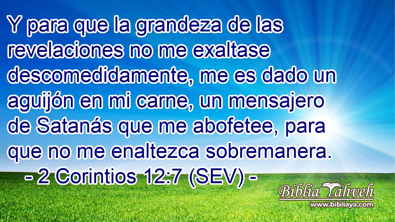 Y para que la grandeza de las revelaciones no me exaltase descomedidamente, me es dado un aguijón en mi carne, un mensajero de Satanás que me abofetee, para que no me enaltezca sobremanera.