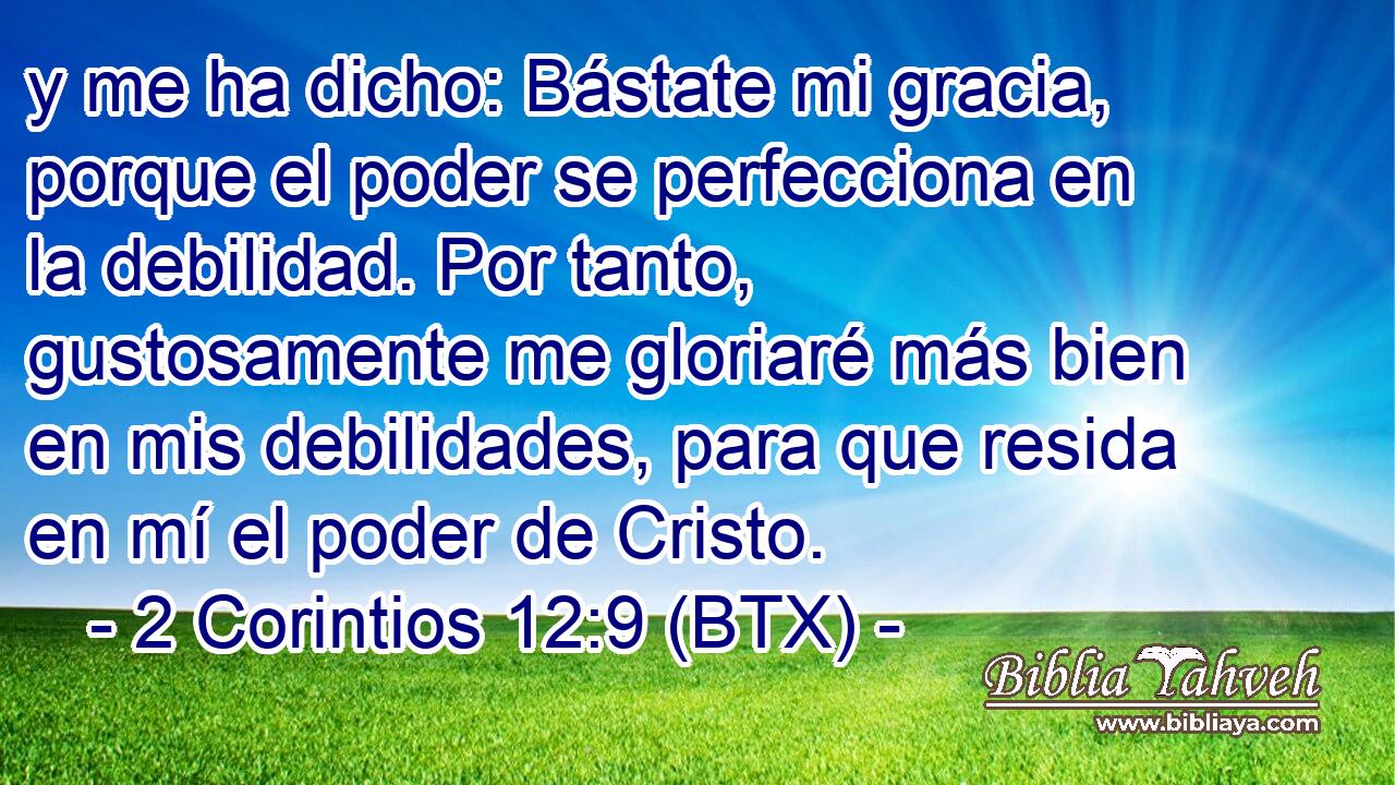 y me ha dicho: Bástate mi gracia, porque el poder se perfecciona en la debilidad. Por tanto, gustosamente me gloriaré más bien en mis debilidades, para que resida en mí el poder de Cristo.