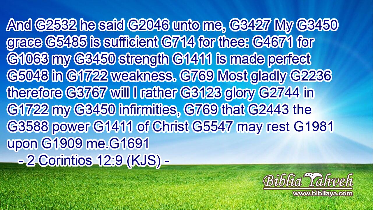 And G2532 he said G2046 unto me, G3427 My G3450 grace G5485 is sufficient G714 for thee: G4671 for G1063 my G3450 strength G1411 is made perfect G5048 in G1722 weakness. G769 Most gladly G2236 therefore G3767 will I rather G3123 glory G2744 in G1722 my G3450 infirmities, G769 that G2443 the G3588 power G1411 of Christ G5547 may rest G1981 upon G1909 me.G1691