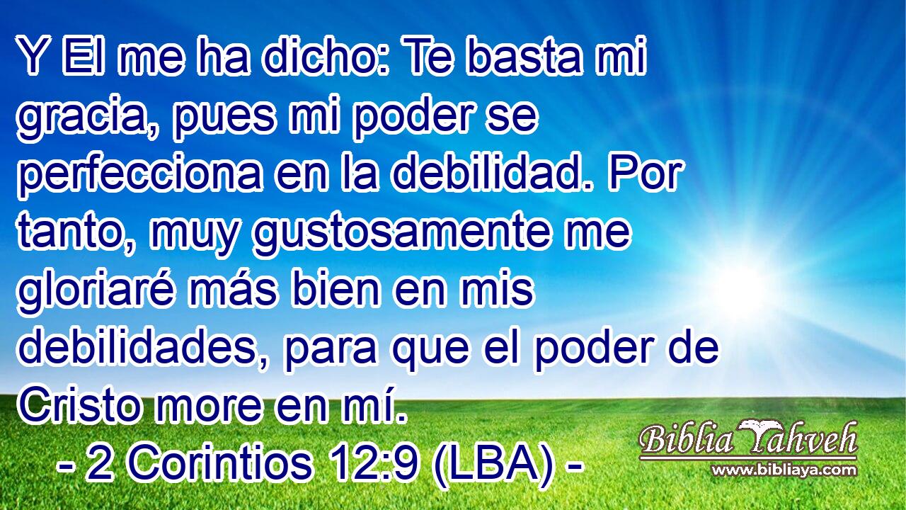 Y El me ha dicho: Te basta mi gracia, pues mi poder se perfecciona en la debilidad. Por tanto, muy gustosamente me gloriaré más bien en mis debilidades, para que el poder de Cristo more en mí.