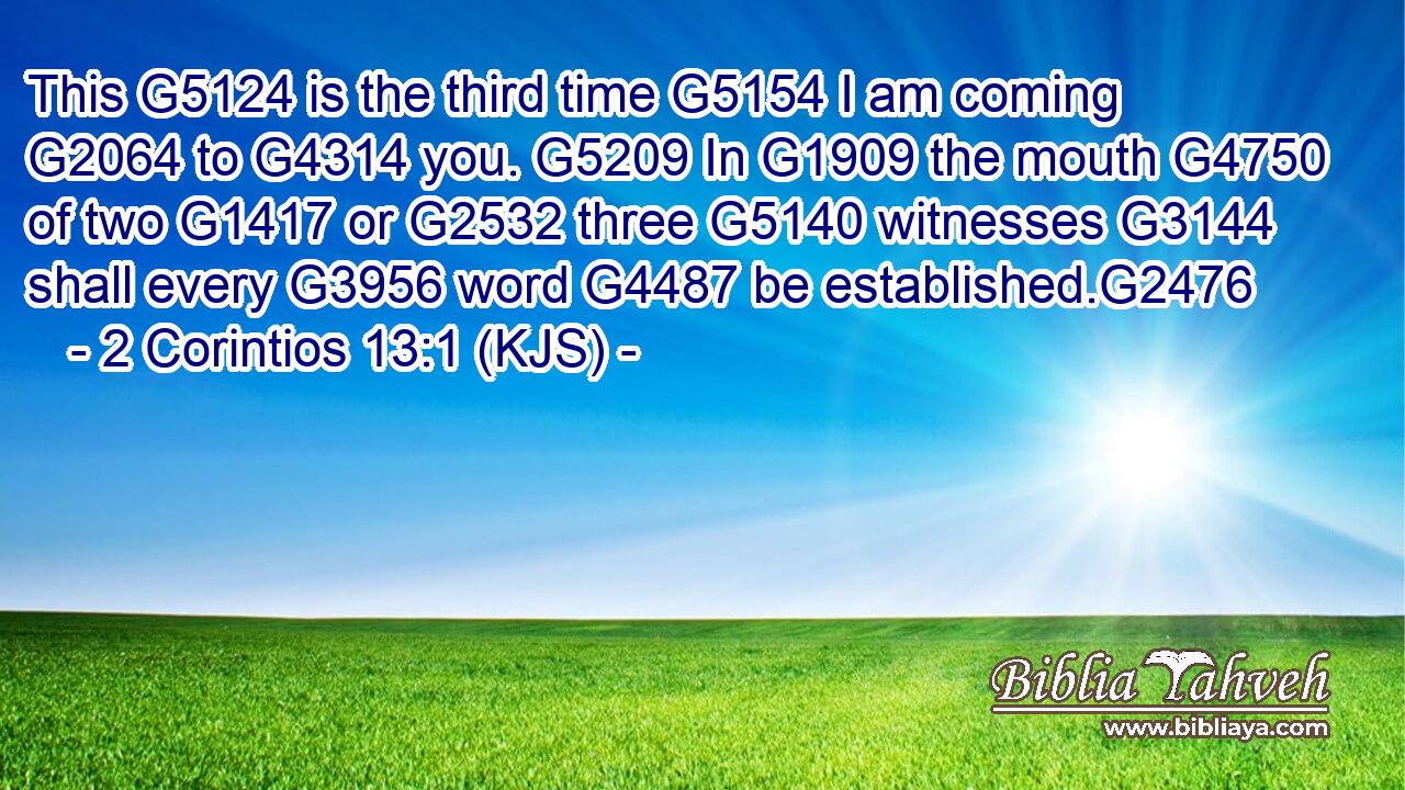 This G5124 is the third time G5154 I am coming G2064 to G4314 you. G5209 In G1909 the mouth G4750 of two G1417 or G2532 three G5140 witnesses G3144 shall every G3956 word G4487 be established.G2476
