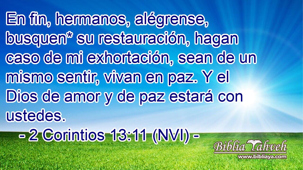  En fin, hermanos, alégrense, busquen* su restauración, hagan caso de mi exhortación, sean de un mismo sentir, vivan en paz. Y el Dios de amor y de paz estará con ustedes. 