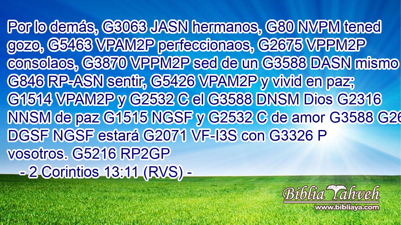 Por lo demás, G3063 JASN hermanos, G80 NVPM tened gozo, G5463 VPAM2P perfeccionaos, G2675 VPPM2P consolaos, G3870 VPPM2P sed de un G3588 DASN mismo G846 RP-ASN sentir, G5426 VPAM2P y vivid en paz; G1514 VPAM2P y G2532 C el G3588 DNSM Dios G2316 NNSM de paz G1515 NGSF y G2532 C de amor G3588 G26 DGSF NGSF estará G2071 VF-I3S con G3326 P vosotros. G5216 RP2GP 