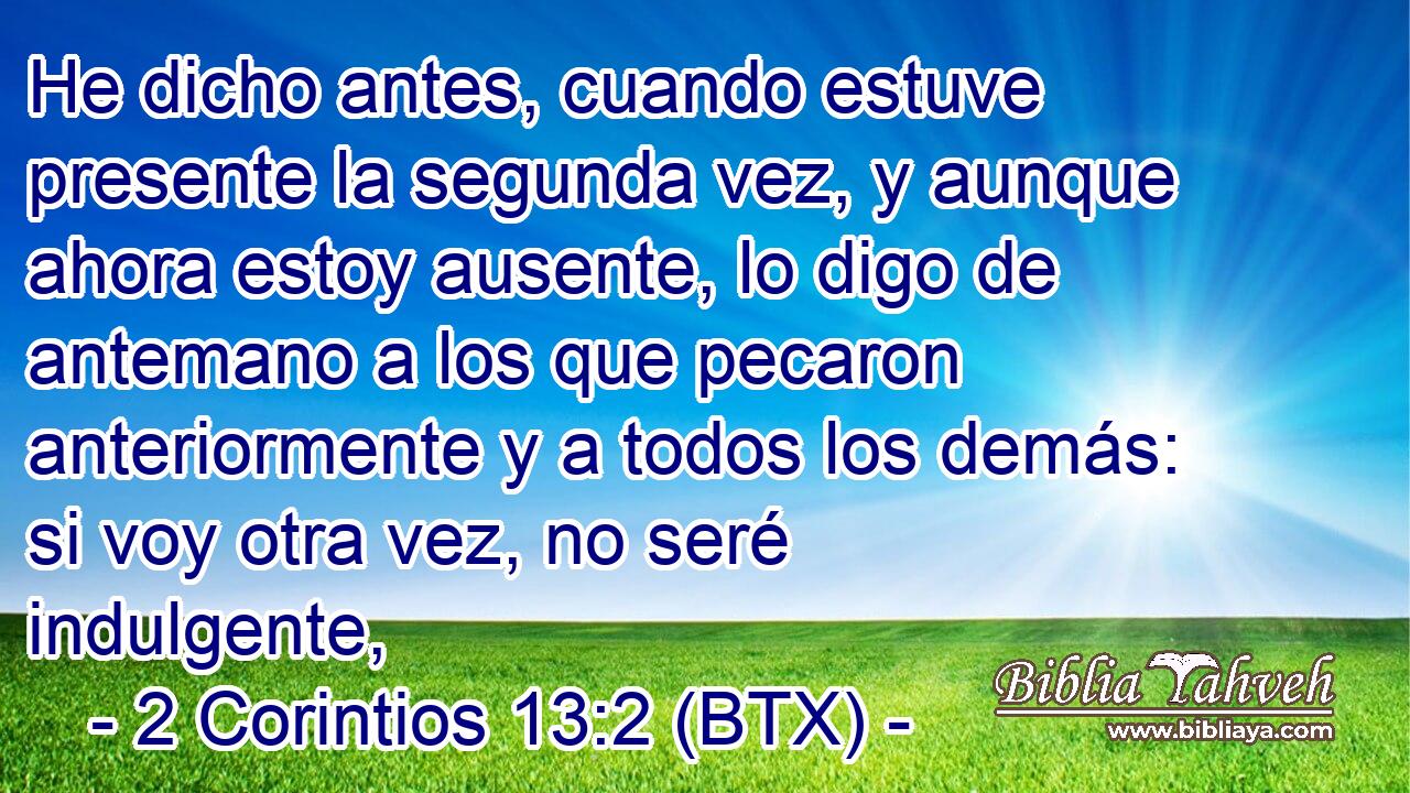 He dicho antes, cuando estuve presente la segunda vez, y aunque ahora estoy ausente, lo digo de antemano a los que pecaron anteriormente y a todos los demás: si voy otra vez, no seré indulgente,