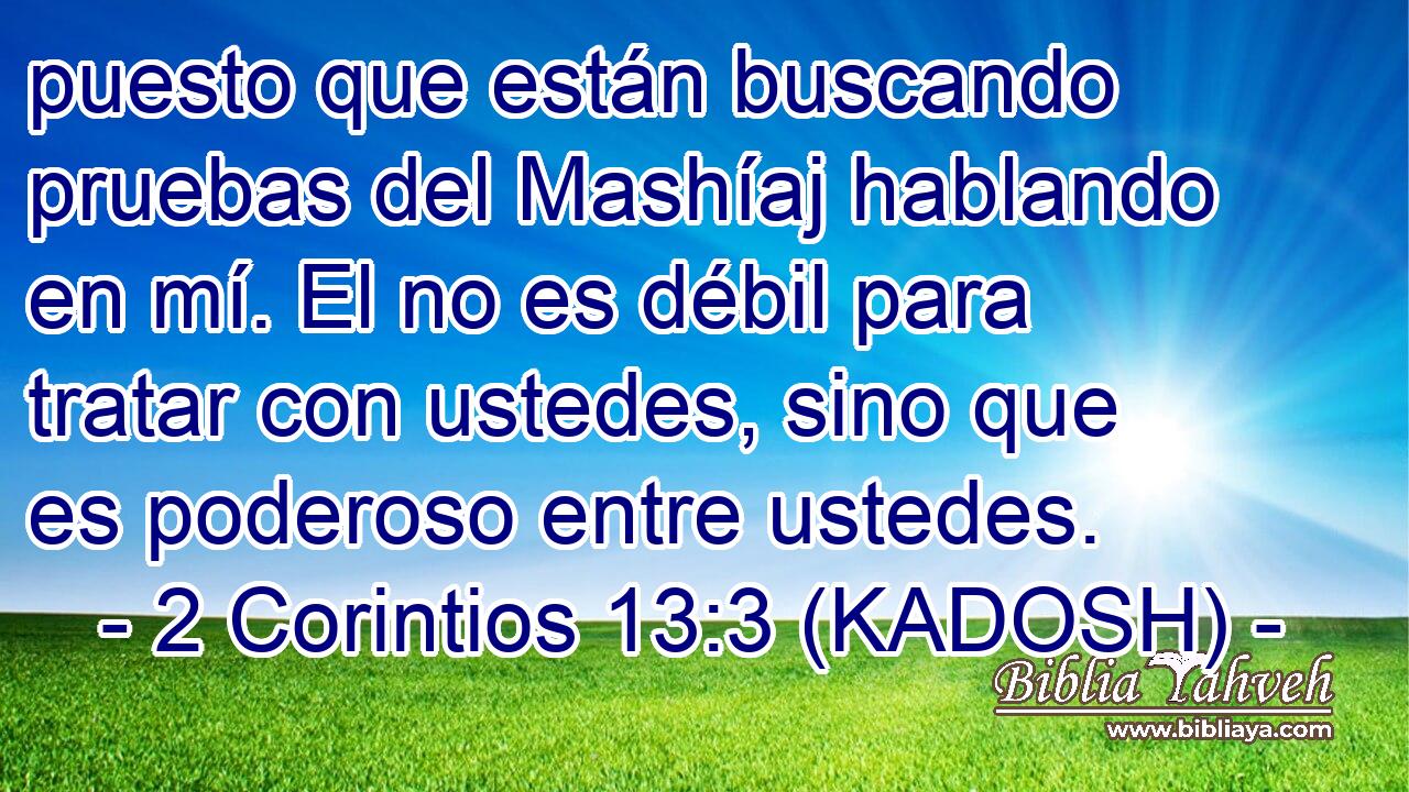  puesto que están buscando pruebas del Mashíaj hablando en mí. El no es débil para tratar con ustedes, sino que es poderoso entre ustedes. 