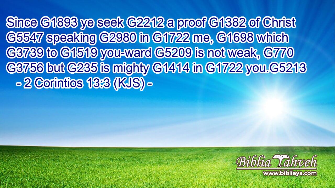 Since G1893 ye seek G2212 a proof G1382 of Christ G5547 speaking G2980 in G1722 me, G1698 which G3739 to G1519 you-ward G5209 is not weak, G770  G3756 but G235 is mighty G1414 in G1722 you.G5213