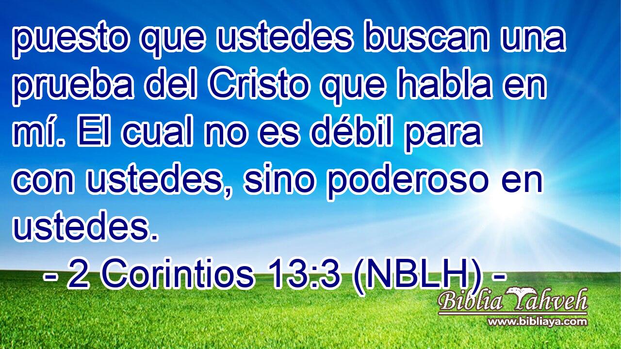  puesto que ustedes buscan una prueba del Cristo que habla en mí. El cual no es débil para con ustedes, sino poderoso en ustedes. 