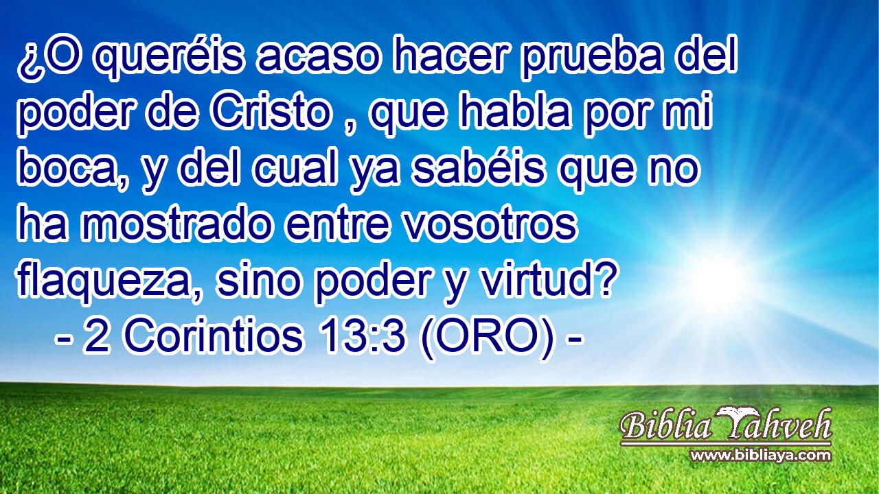  ¿O queréis acaso hacer prueba del poder de Cristo , que habla por mi boca, y del cual ya sabéis que no ha mostrado entre vosotros flaqueza, sino poder y virtud? 