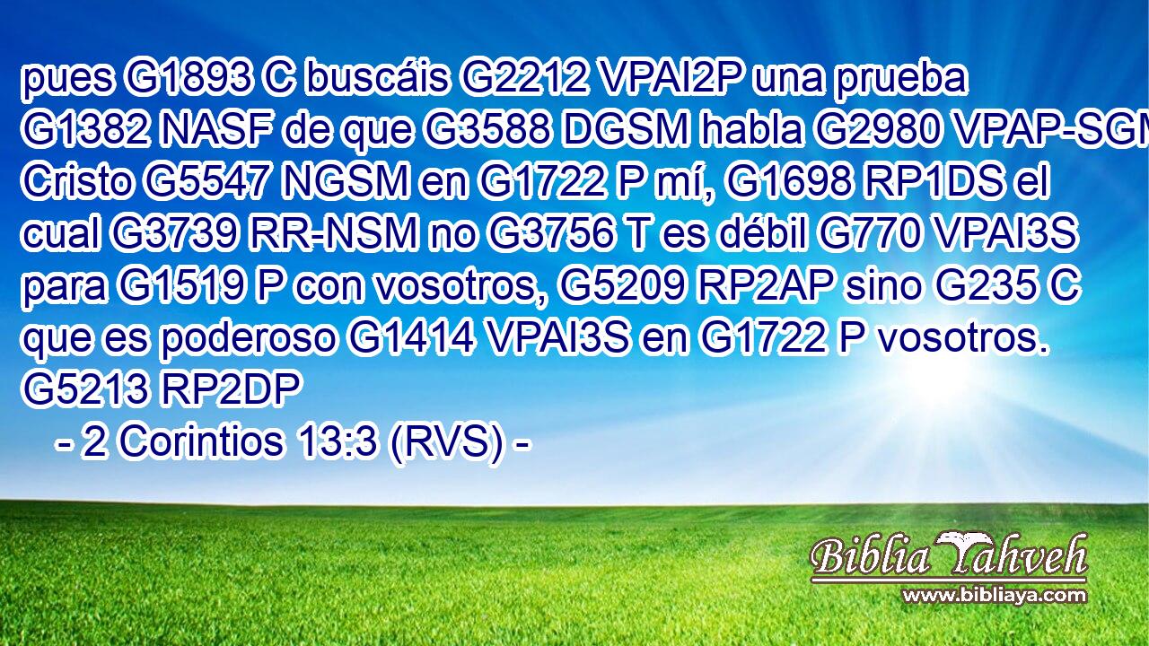 pues G1893 C buscáis G2212 VPAI2P una prueba G1382 NASF de que G3588 DGSM habla G2980 VPAP-SGM Cristo G5547 NGSM en G1722 P mí, G1698 RP1DS el cual G3739 RR-NSM no G3756 T es débil G770 VPAI3S para G1519 P con vosotros, G5209 RP2AP sino G235 C que es poderoso G1414 VPAI3S en G1722 P vosotros. G5213 RP2DP 