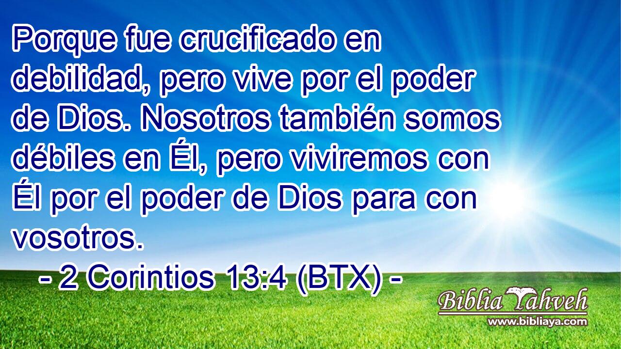Porque fue crucificado en debilidad, pero vive por el poder de Dios. Nosotros también somos débiles en Él, pero viviremos con Él por el poder de Dios para con vosotros.