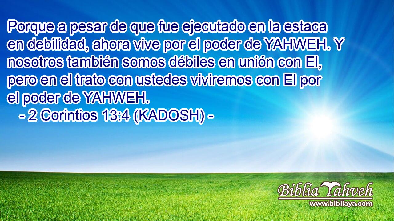  Porque a pesar de que fue ejecutado en la estaca en debilidad, ahora vive por el poder de YAHWEH. Y nosotros también somos débiles en unión con El, pero en el trato con ustedes viviremos con El por el poder de YAHWEH. 