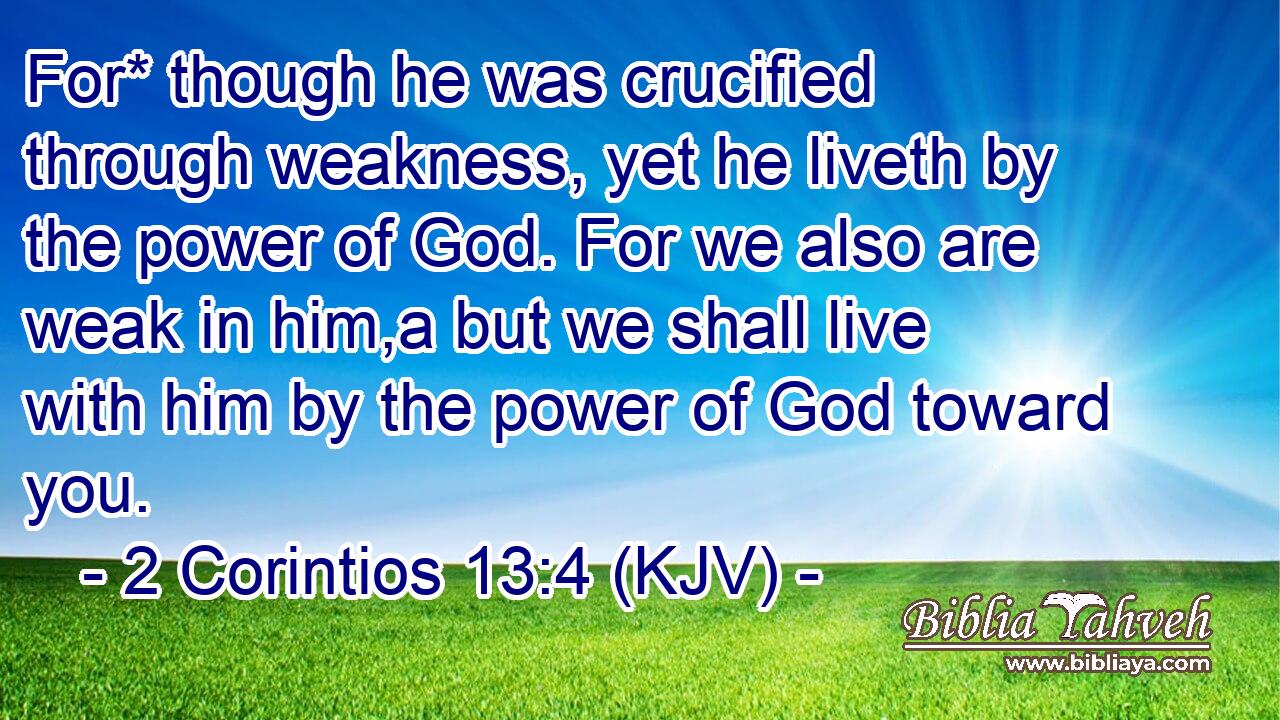 For* though he was crucified through weakness, yet he liveth by the power of God. For we also are weak in him,a but we shall live with him by the power of God toward you.