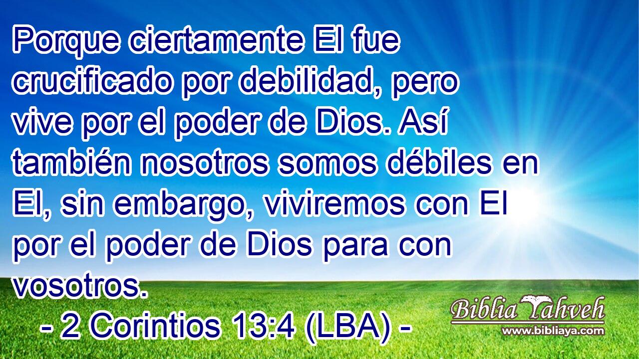 Porque ciertamente El fue crucificado por debilidad, pero vive por el poder de Dios. Así también nosotros somos débiles en El, sin embargo, viviremos con El por el poder de Dios para con vosotros.