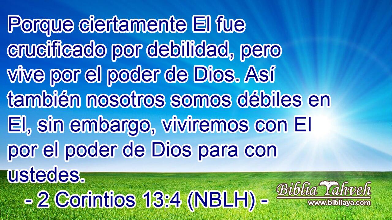  Porque ciertamente El fue crucificado por debilidad, pero vive por el poder de Dios. Así también nosotros somos débiles en El, sin embargo, viviremos con El por el poder de Dios para con ustedes. 