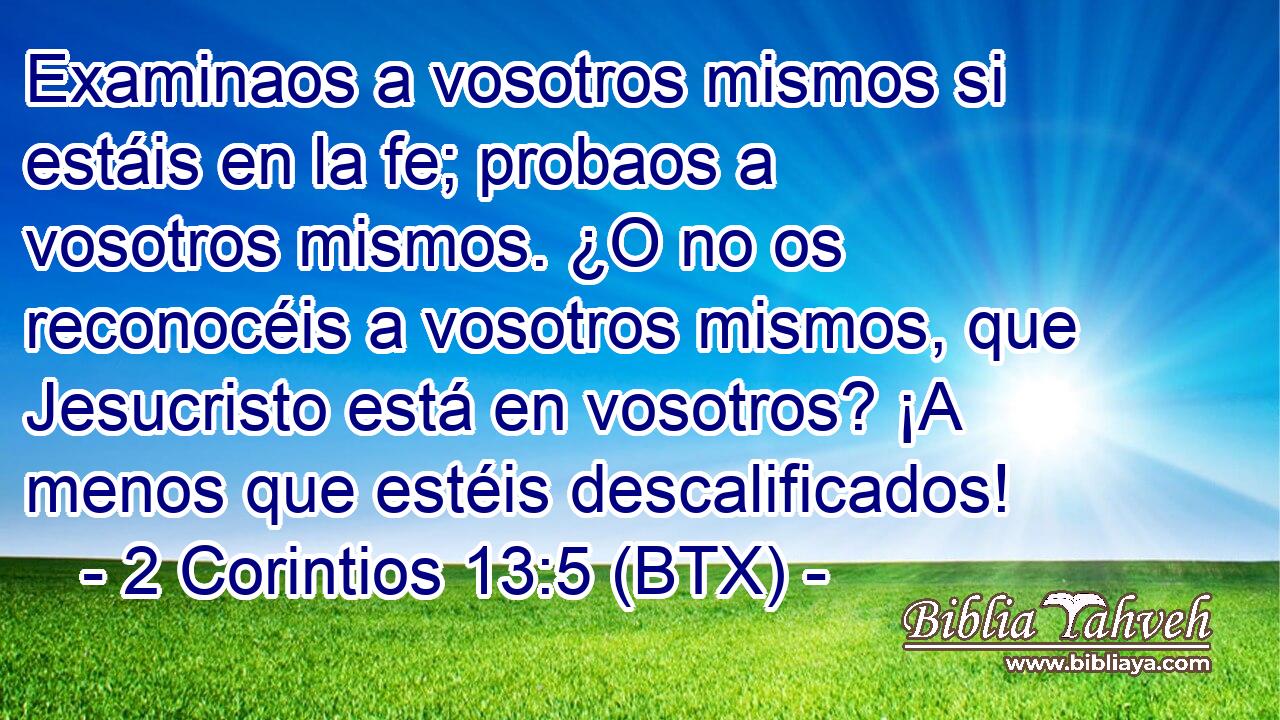 Examinaos a vosotros mismos si estáis en la fe; probaos a vosotros mismos. ¿O no os reconocéis a vosotros mismos, que Jesucristo está en vosotros? ¡A menos que estéis descalificados!