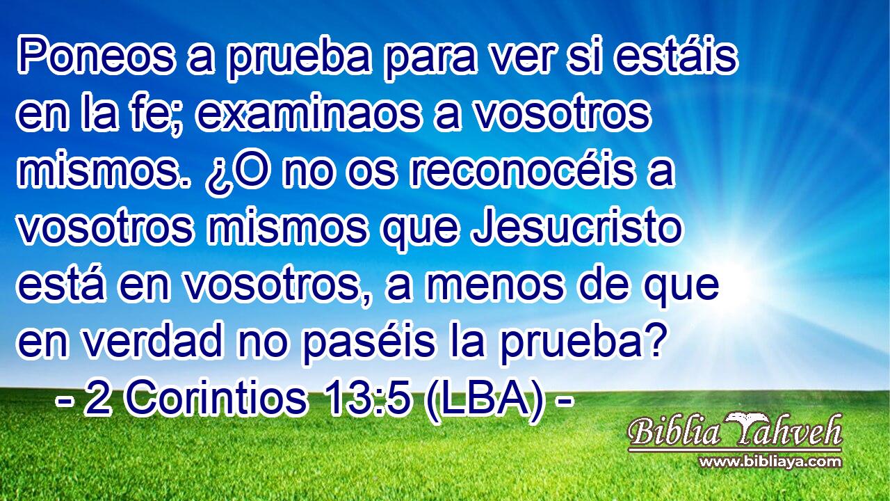 Poneos a prueba para ver si estáis en la fe; examinaos a vosotros mismos. ¿O no os reconocéis a vosotros mismos que Jesucristo está en vosotros, a menos de que en verdad no paséis la prueba?