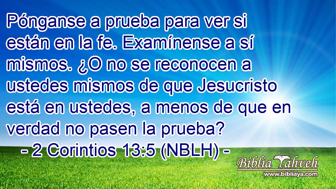  Pónganse a prueba para ver si están en la fe. Examínense a sí mismos. ¿O no se reconocen a ustedes mismos de que Jesucristo está en ustedes, a menos de que en verdad no pasen la prueba? 