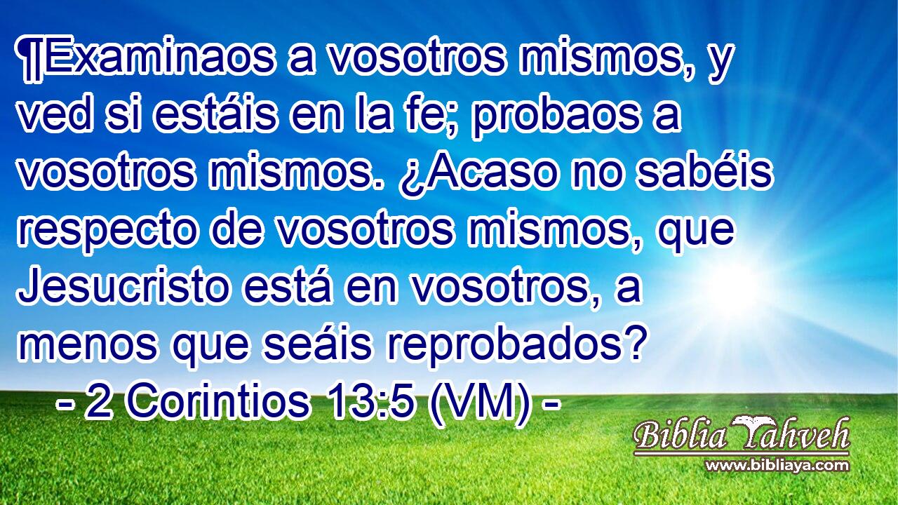  ¶Examinaos a vosotros mismos, y ved si estáis en la fe; probaos a vosotros mismos. ¿Acaso no sabéis respecto de vosotros mismos, que Jesucristo está en vosotros, a menos que seáis reprobados? 