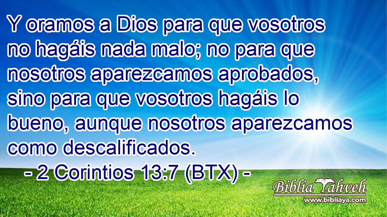 Y oramos a Dios para que vosotros no hagáis nada malo; no para que nosotros aparezcamos aprobados, sino para que vosotros hagáis lo bueno, aunque nosotros aparezcamos como descalificados.