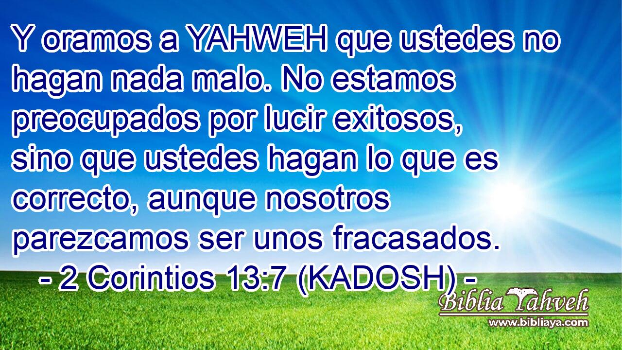  Y oramos a YAHWEH que ustedes no hagan nada malo. No estamos preocupados por lucir exitosos, sino que ustedes hagan lo que es correcto, aunque nosotros parezcamos ser unos fracasados. 