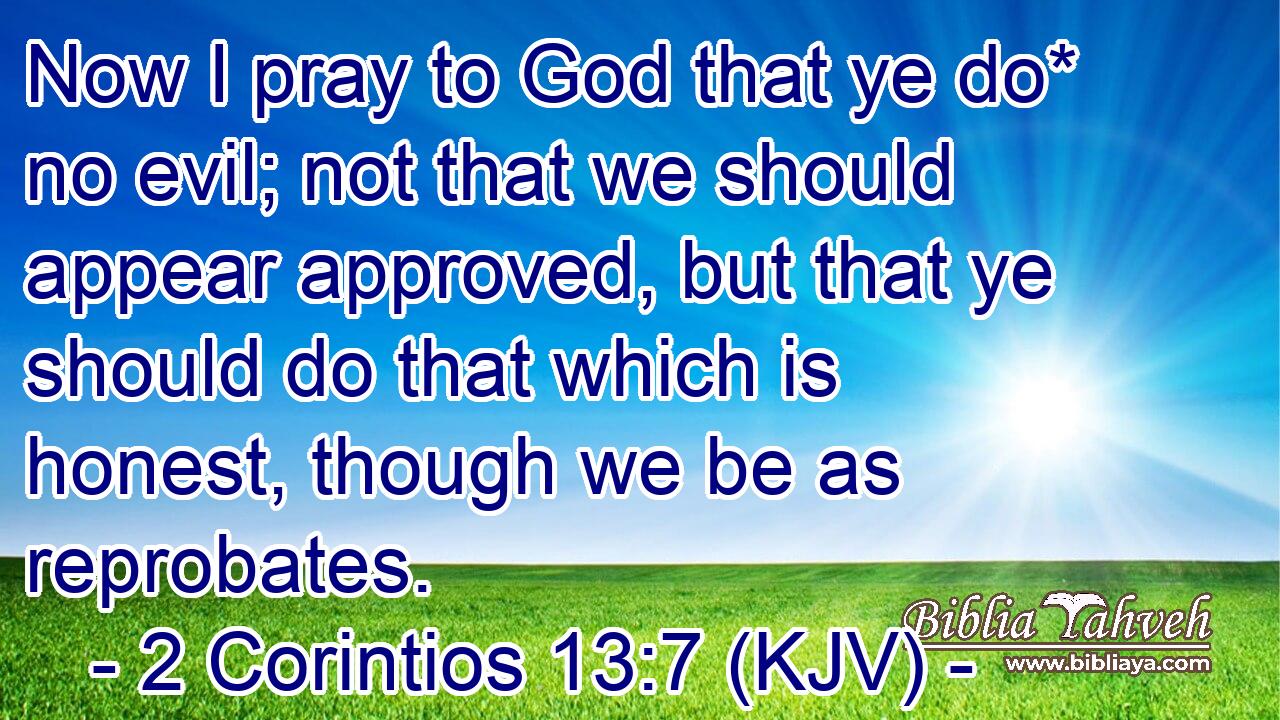 Now I pray to God that ye do* no evil; not that we should appear approved, but that ye should do that which is honest, though we be as reprobates.