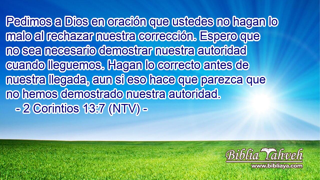 Pedimos a Dios en oración que ustedes no hagan lo malo al rechazar nuestra corrección. Espero que no sea necesario demostrar nuestra autoridad cuando lleguemos. Hagan lo correcto antes de nuestra llegada, aun si eso hace que parezca que no hemos demostrado nuestra autoridad.
