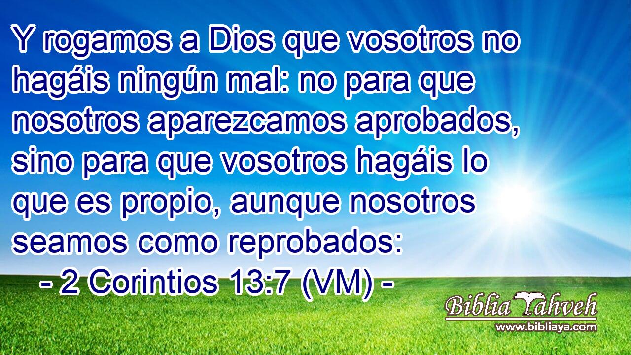  Y rogamos a Dios que vosotros no hagáis ningún mal: no para que nosotros aparezcamos aprobados, sino para que vosotros hagáis lo que es propio, aunque nosotros seamos como reprobados: 