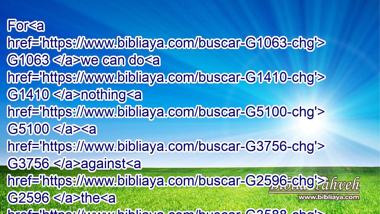 For G1063 we can do G1410 nothing G5100  G3756 against G2596 the G3588 truth, G225 but G235 for G5228 the G3588 truth.G225