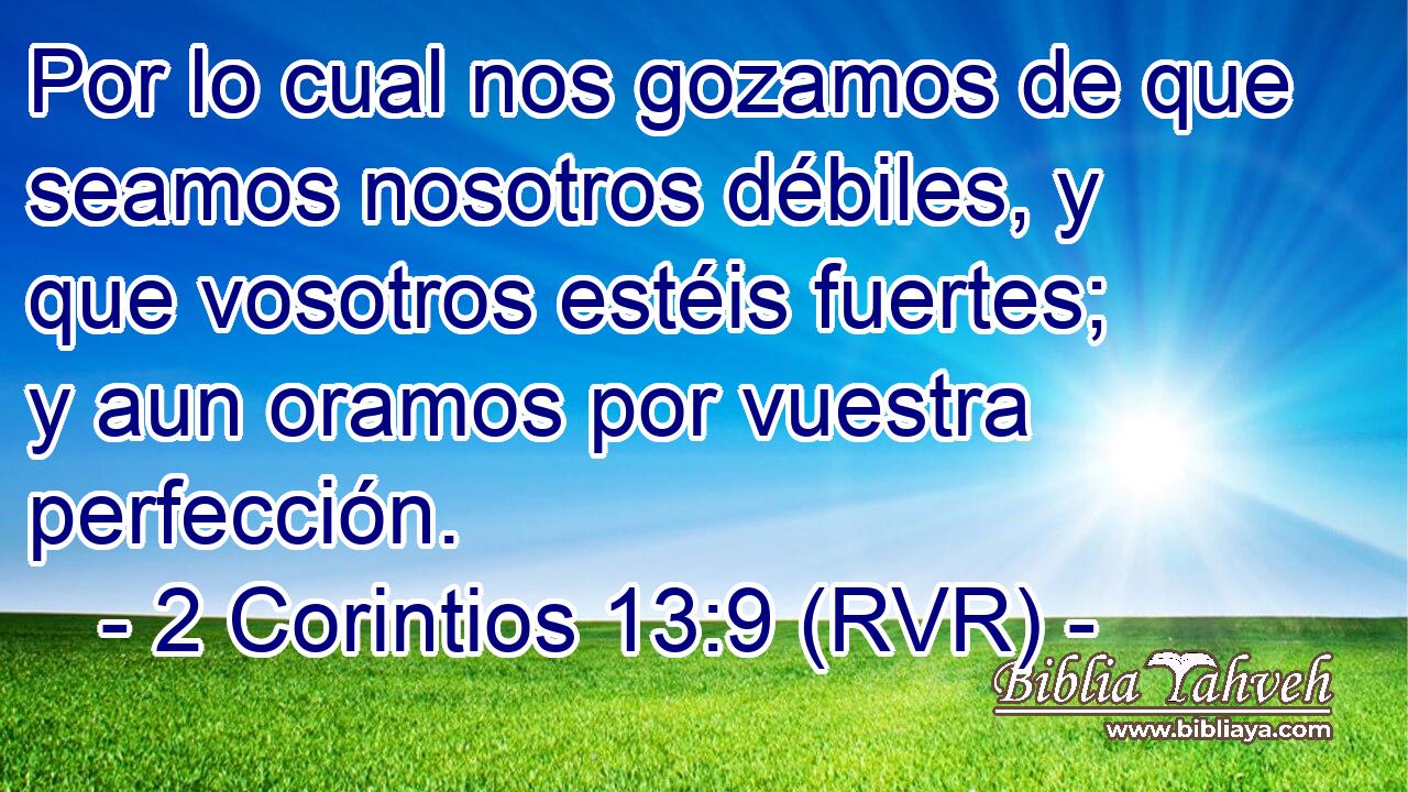 Por lo cual nos gozamos de que seamos nosotros débiles, y que vosotros estéis fuertes; y aun oramos por vuestra perfección.